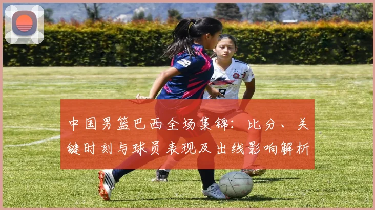中国男篮巴西全场集锦：比分、关键时刻与球员表现及出线影响解析