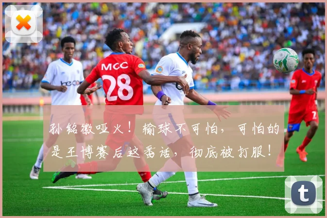 孙铭徽哑火！输球不可怕，可怕的是王博赛后这番话，彻底被打服！