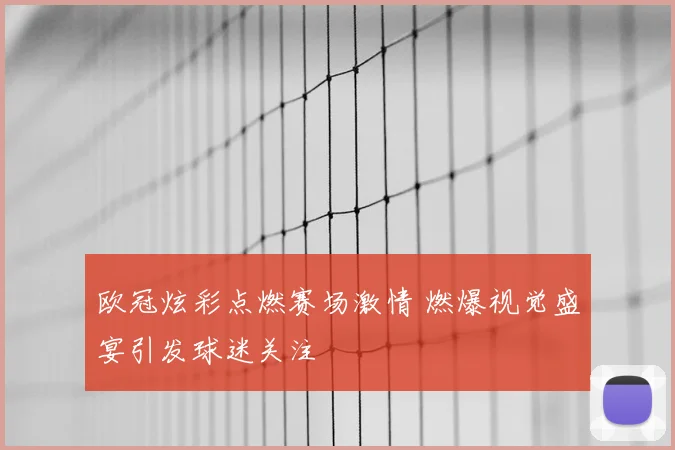 欧冠炫彩点燃赛场激情 燃爆视觉盛宴引发球迷关注