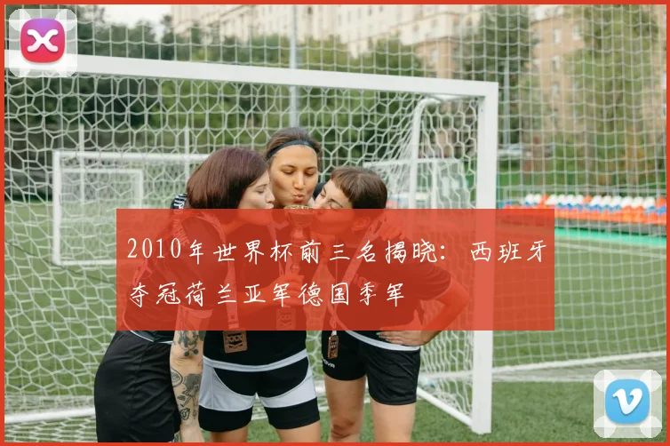 2010年世界杯前三名揭晓:西班牙夺冠荷兰亚军德国季军