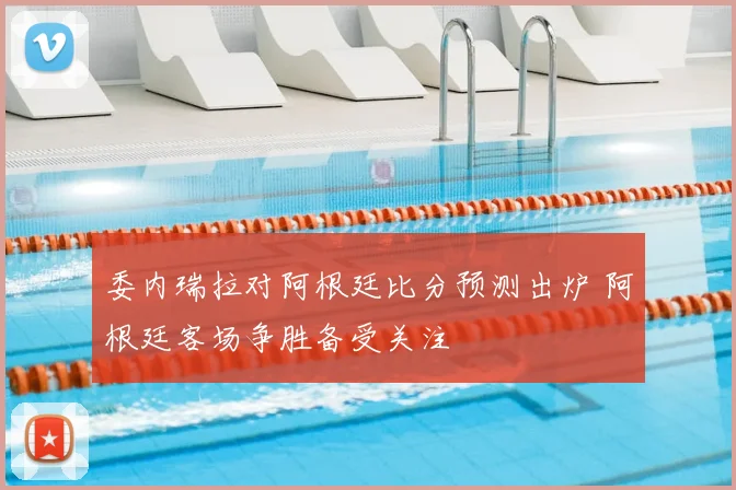 委内瑞拉对阿根廷比分预测出炉 阿根廷客场争胜备受关注