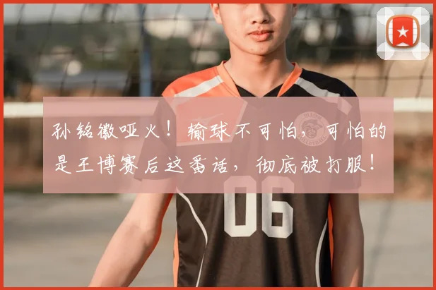 孙铭徽哑火！输球不可怕，可怕的是王博赛后这番话，彻底被打服！