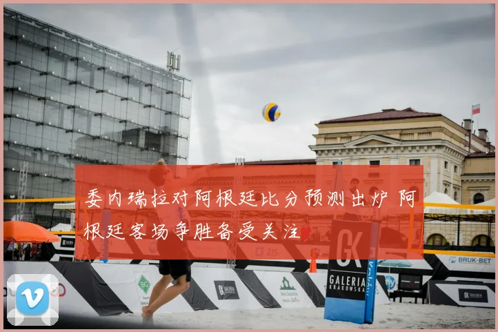 委内瑞拉对阿根廷比分预测出炉 阿根廷客场争胜备受关注