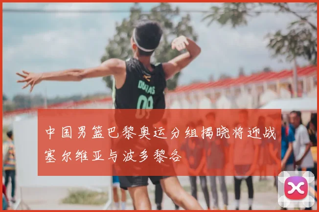 中国男篮巴黎奥运分组揭晓将迎战塞尔维亚与波多黎各