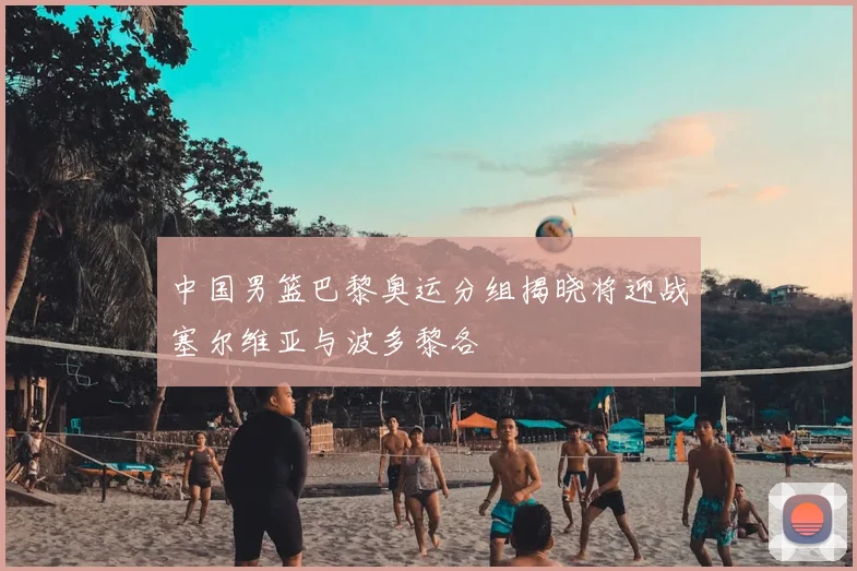 中国男篮巴黎奥运分组揭晓将迎战塞尔维亚与波多黎各