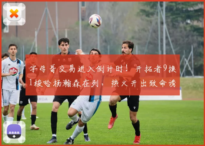 字母哥交易进入倒计时！开拓者9换1梭哈杨瀚森在列，热火开出致命诱惑，雄鹿心动了？_NBA_雷霆