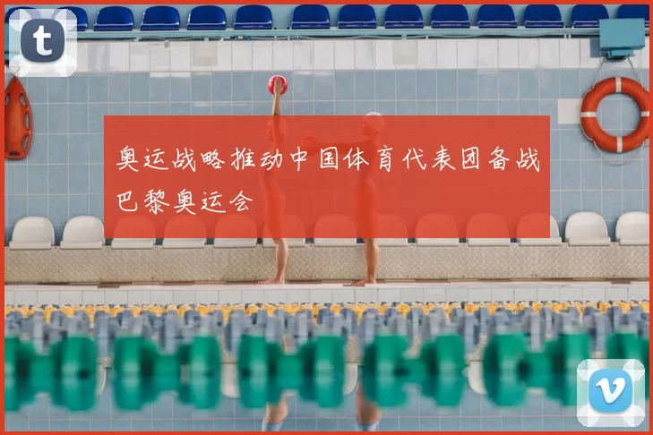 奥运战略推动中国体育代表团备战巴黎奥运会