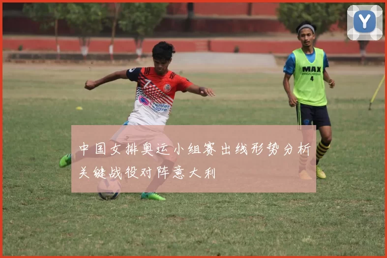 中国女排奥运小组赛出线形势分析关键战役对阵意大利