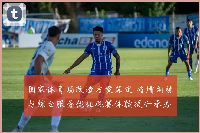 国家体育场改造方案落定 将增训练与综合服务优化观赛体验提升承办能力
