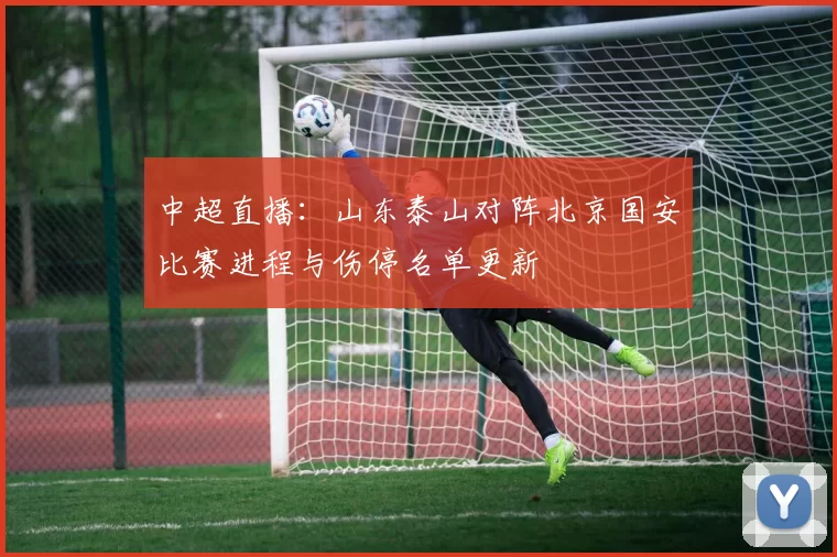 中超直播:山东泰山对阵北京国安比赛进程与伤停名单更新
