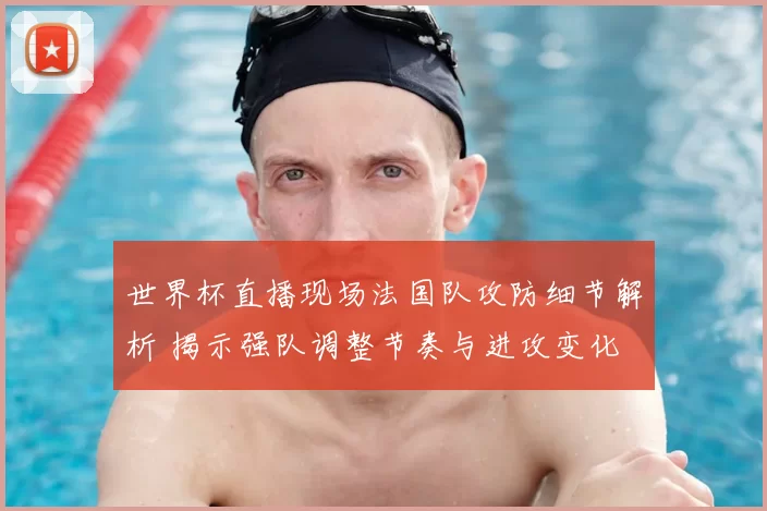 世界杯直播现场法国队攻防细节解析 揭示强队调整节奏与进攻变化