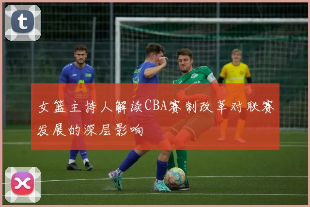 女篮主持人解读CBA赛制改革对联赛发展的深层影响