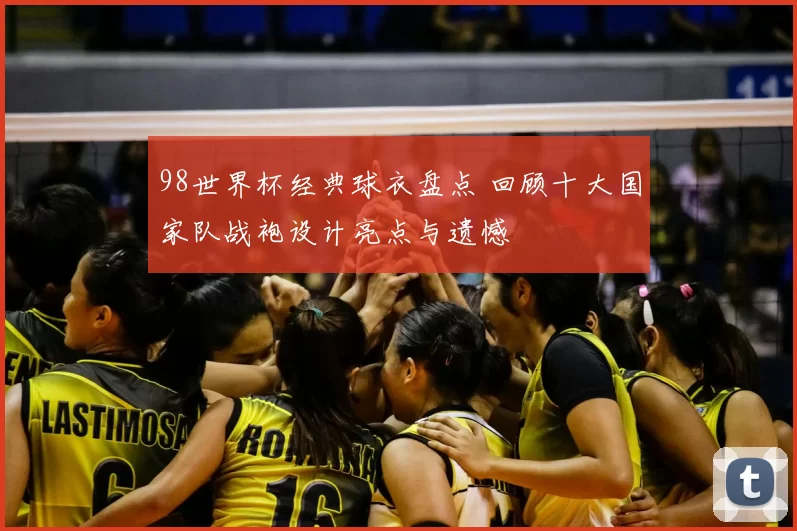 98世界杯经典球衣盘点 回顾十大国家队战袍设计亮点与遗憾