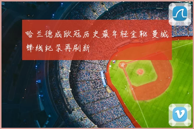 哈兰德成欧冠历史最年轻金靴 曼城锋线纪录再刷新