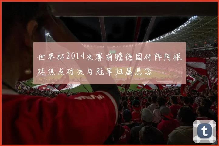 世界杯2014决赛前瞻德国对阵阿根廷焦点对决与冠军归属悬念