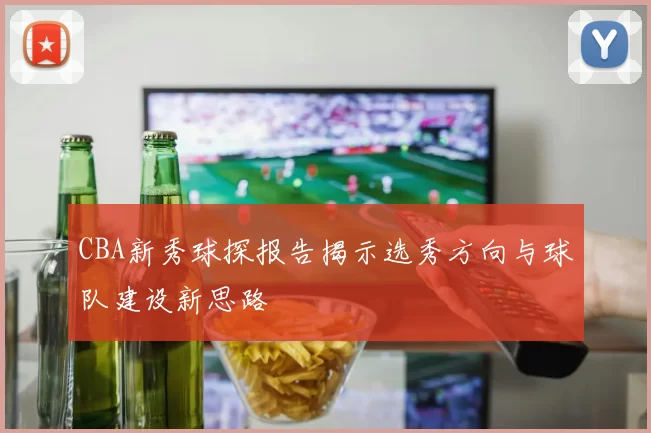 CBA新秀球探报告揭示选秀方向与球队建设新思路