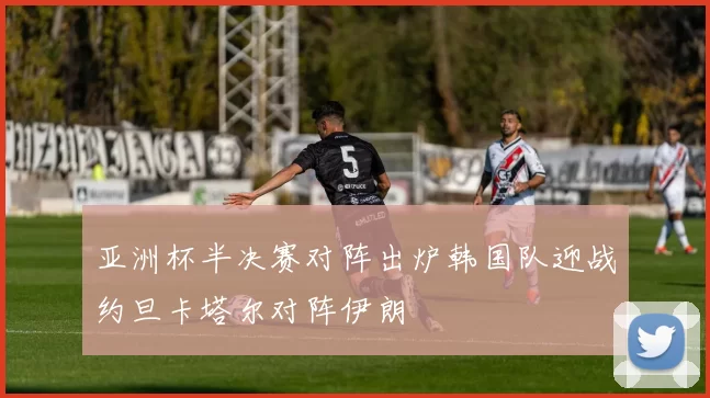 亚洲杯半决赛对阵出炉韩国队迎战约旦卡塔尔对阵伊朗