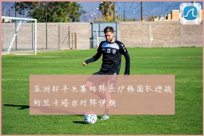 亚洲杯半决赛对阵出炉韩国队迎战约旦卡塔尔对阵伊朗