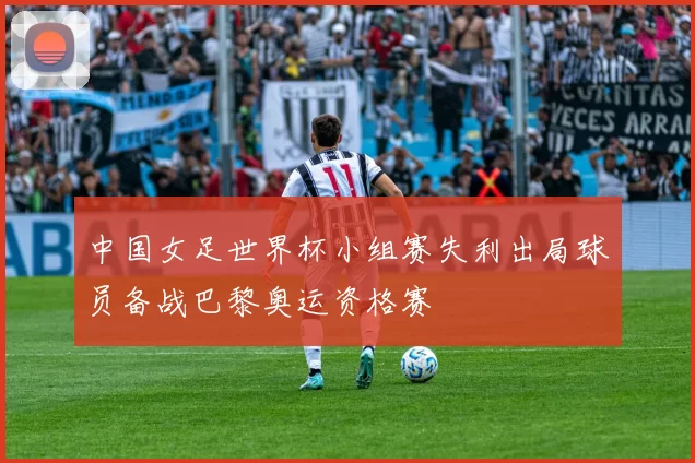 中国女足世界杯小组赛失利出局球员备战巴黎奥运资格赛