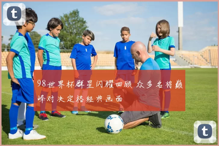 98世界杯群星闪耀回顾 众多名将巅峰对决定格经典画面