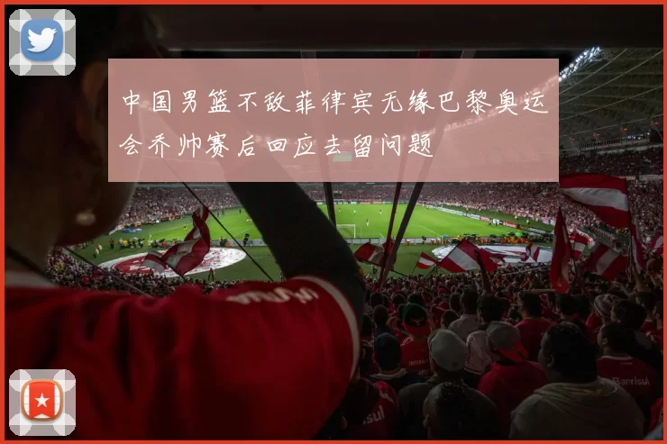 中国男篮不敌菲律宾无缘巴黎奥运会乔帅赛后回应去留问题