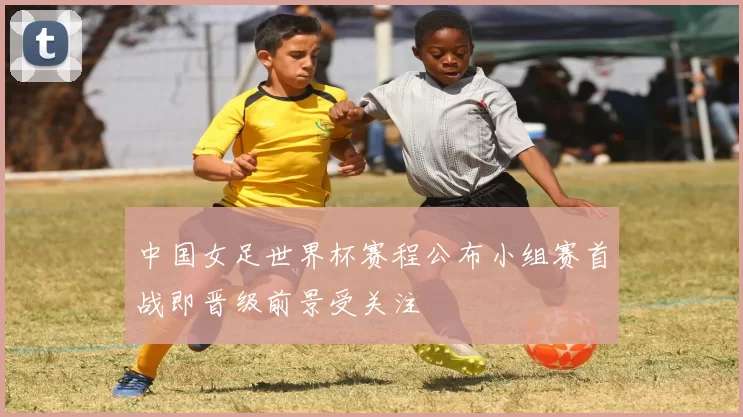 中国女足世界杯赛程公布小组赛首战即晋级前景受关注