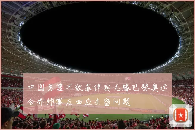中国男篮不敌菲律宾无缘巴黎奥运会乔帅赛后回应去留问题
