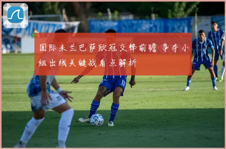 国际米兰巴萨欧冠交锋前瞻 争夺小组出线关键战看点解析