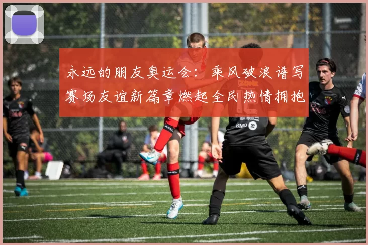 永远的朋友奥运会：乘风破浪谱写赛场友谊新篇章燃起全民热情拥抱未来