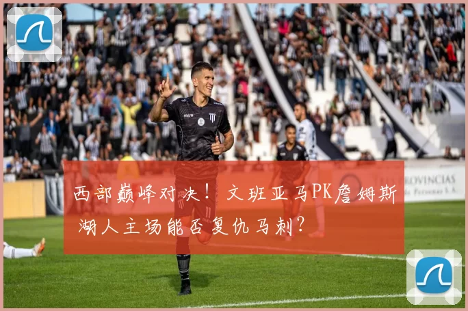 西部巅峰对决！文班亚马PK詹姆斯 湖人主场能否复仇马刺？