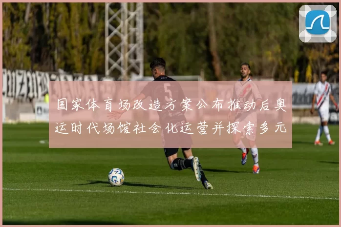国家体育场改造方案公布推动后奥运时代场馆社会化运营并探索多元利用路径