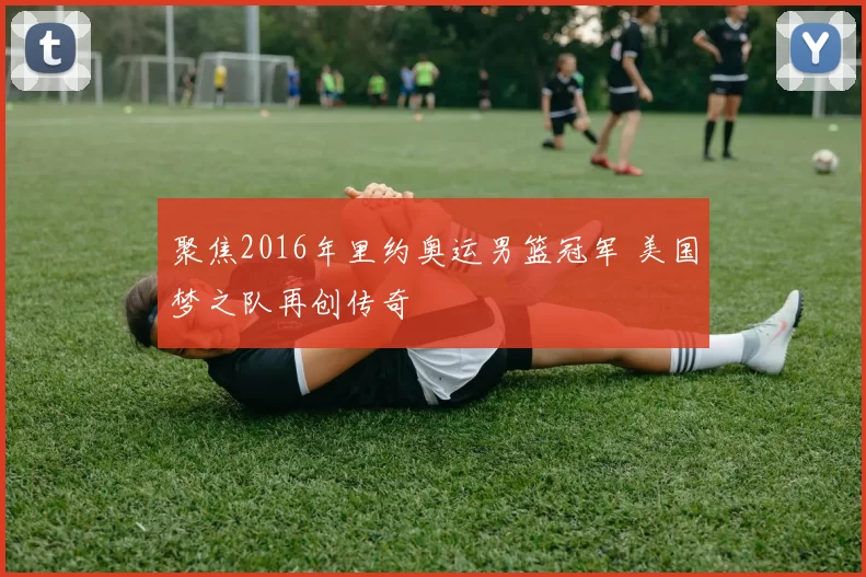 聚焦2016年里约奥运男篮冠军 美国梦之队再创传奇