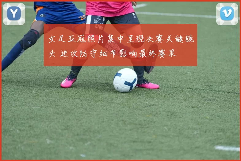 女足亚冠照片集中呈现决赛关键镜头 进攻防守细节影响最终赛果