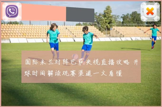 国际米兰对阵巴萨央视直播攻略 开球时间解读观赛渠道一文看懂