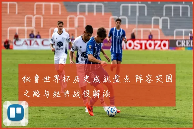 秘鲁世界杯历史成就盘点 阵容突围之路与经典战役解读