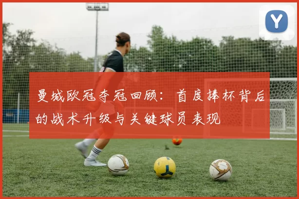 曼城欧冠夺冠回顾：首度捧杯背后的战术升级与关键球员表现