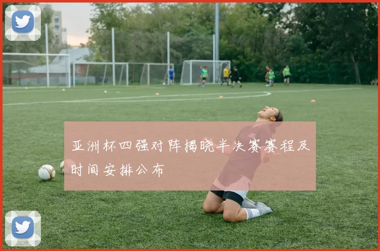 亚洲杯四强对阵揭晓半决赛赛程及时间安排公布