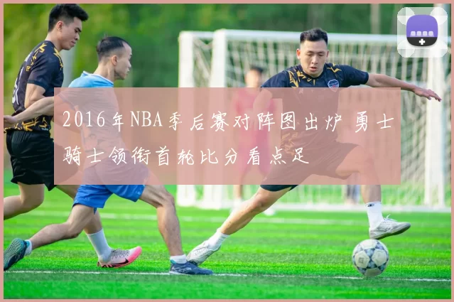 2016年NBA季后赛对阵图出炉 勇士骑士领衔首轮比分看点足