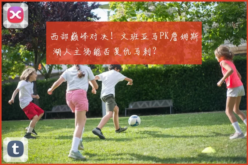 西部巅峰对决！文班亚马PK詹姆斯 湖人主场能否复仇马刺？