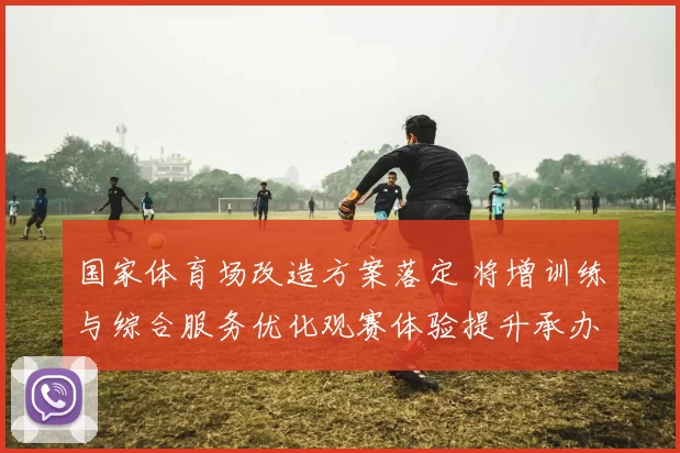 国家体育场改造方案落定 将增训练与综合服务优化观赛体验提升承办能力