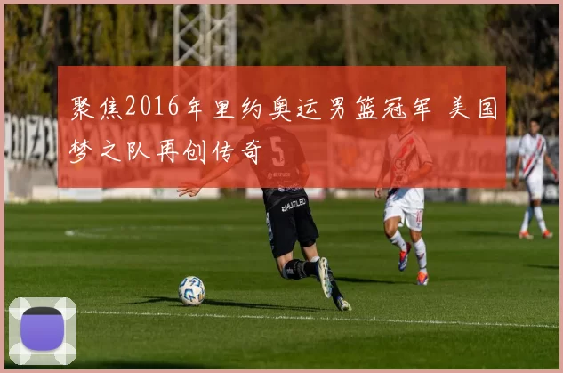 聚焦2016年里约奥运男篮冠军 美国梦之队再创传奇