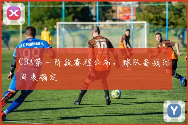 CBA第一阶段赛程公布，球队备战时间表确定