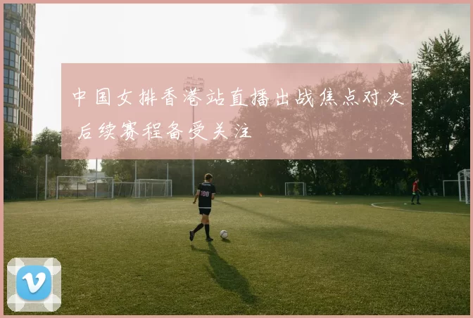 中国女排香港站直播出战焦点对决 后续赛程备受关注