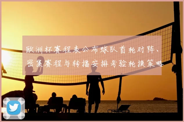 欧洲杯赛程表公布球队首轮对阵、密集赛程与转播安排考验轮换策略