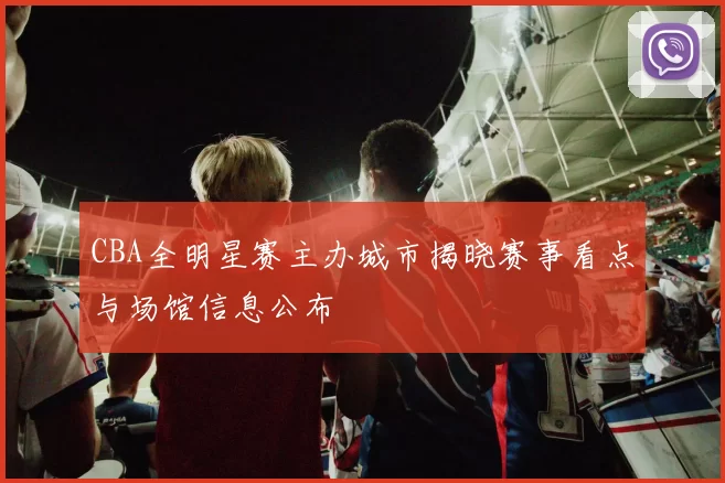 CBA全明星赛主办城市揭晓赛事看点与场馆信息公布