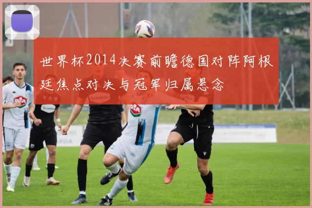 世界杯2014决赛前瞻德国对阵阿根廷焦点对决与冠军归属悬念