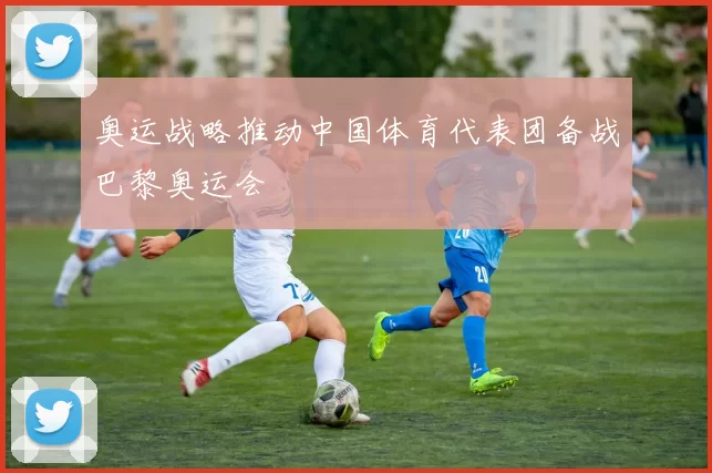 奥运战略推动中国体育代表团备战巴黎奥运会