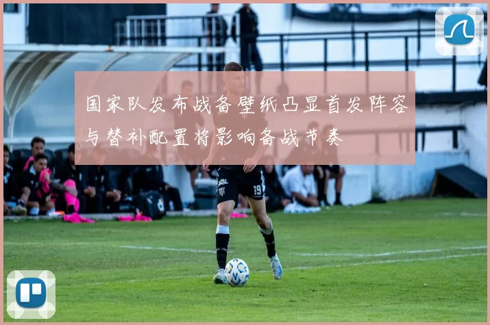 国家队发布战备壁纸凸显首发阵容与替补配置将影响备战节奏